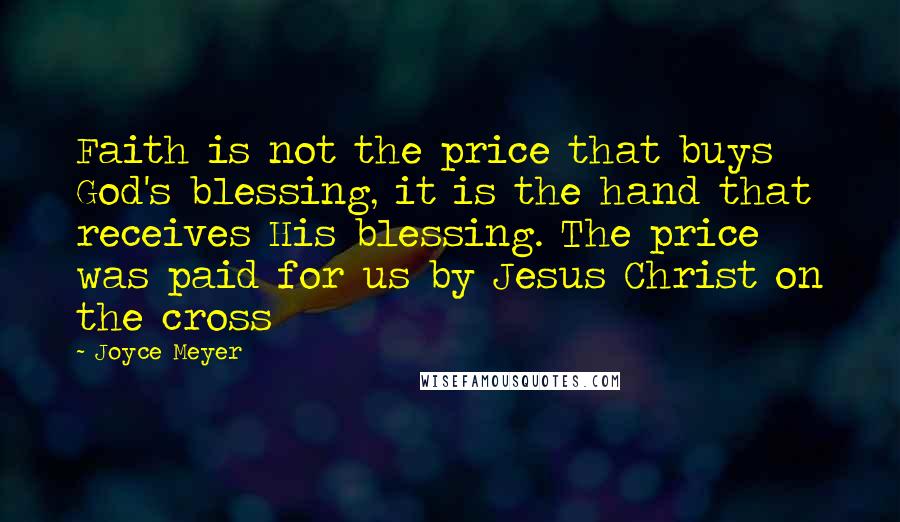 Joyce Meyer Quotes: Faith is not the price that buys God's blessing, it is the hand that receives His blessing. The price was paid for us by Jesus Christ on the cross