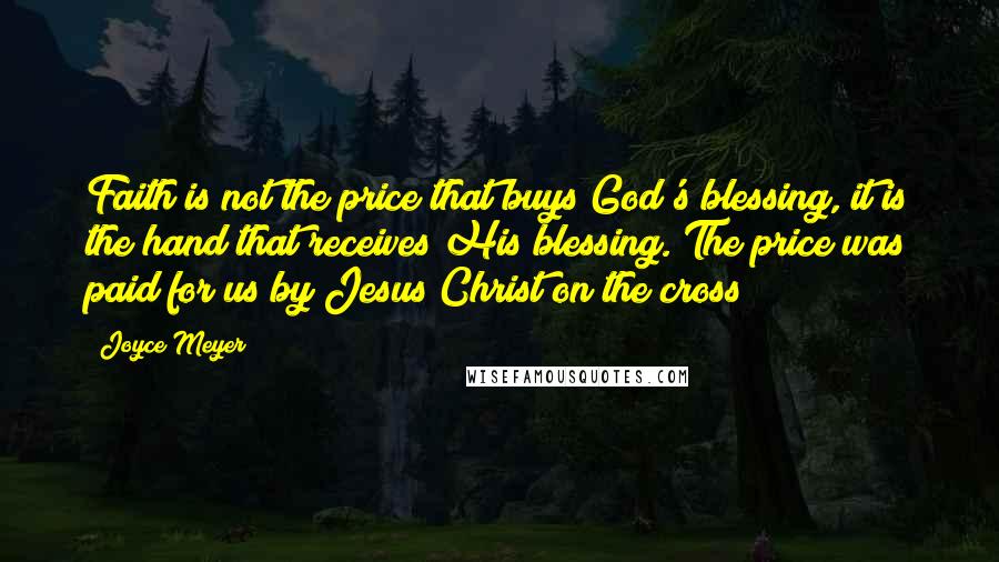 Joyce Meyer Quotes: Faith is not the price that buys God's blessing, it is the hand that receives His blessing. The price was paid for us by Jesus Christ on the cross