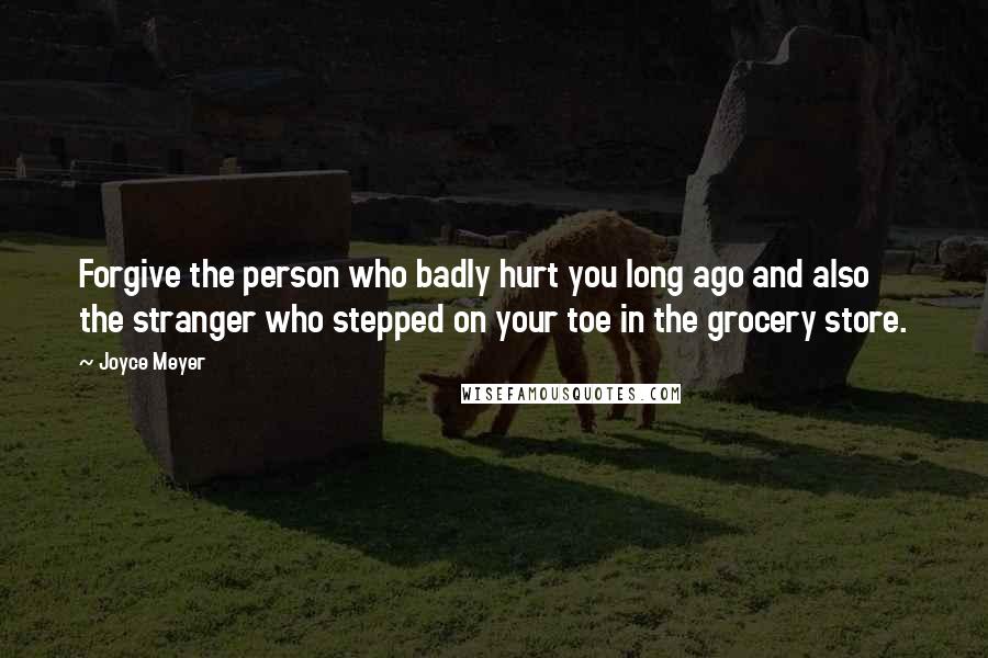 Joyce Meyer Quotes: Forgive the person who badly hurt you long ago and also the stranger who stepped on your toe in the grocery store.