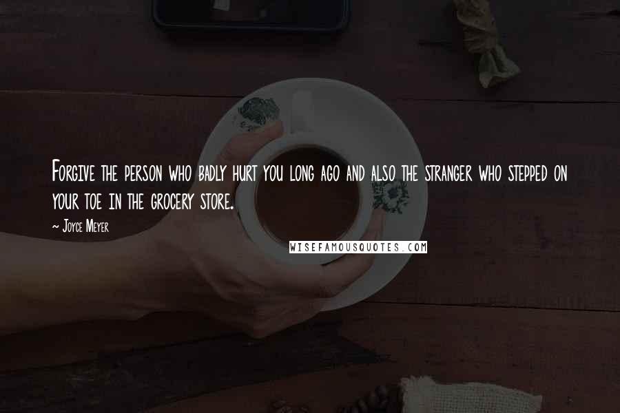 Joyce Meyer Quotes: Forgive the person who badly hurt you long ago and also the stranger who stepped on your toe in the grocery store.
