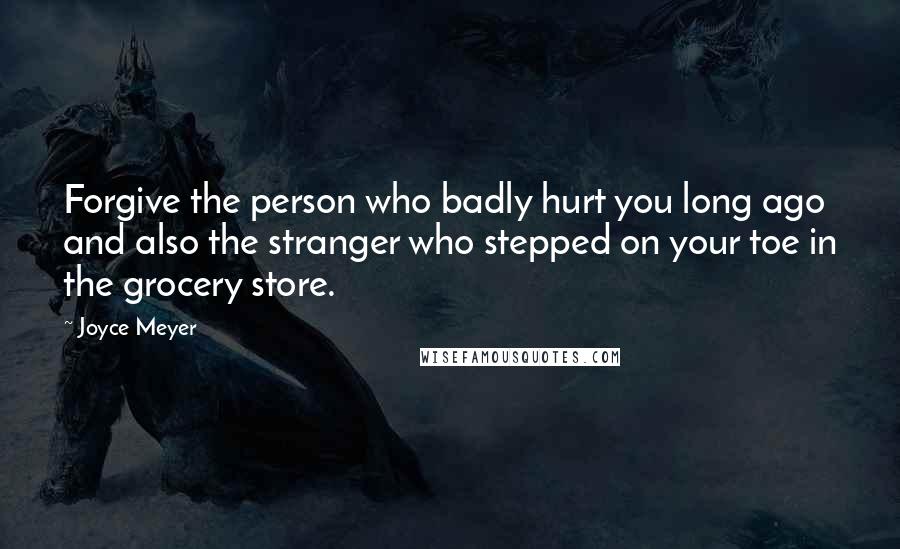 Joyce Meyer Quotes: Forgive the person who badly hurt you long ago and also the stranger who stepped on your toe in the grocery store.