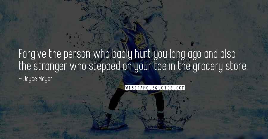 Joyce Meyer Quotes: Forgive the person who badly hurt you long ago and also the stranger who stepped on your toe in the grocery store.