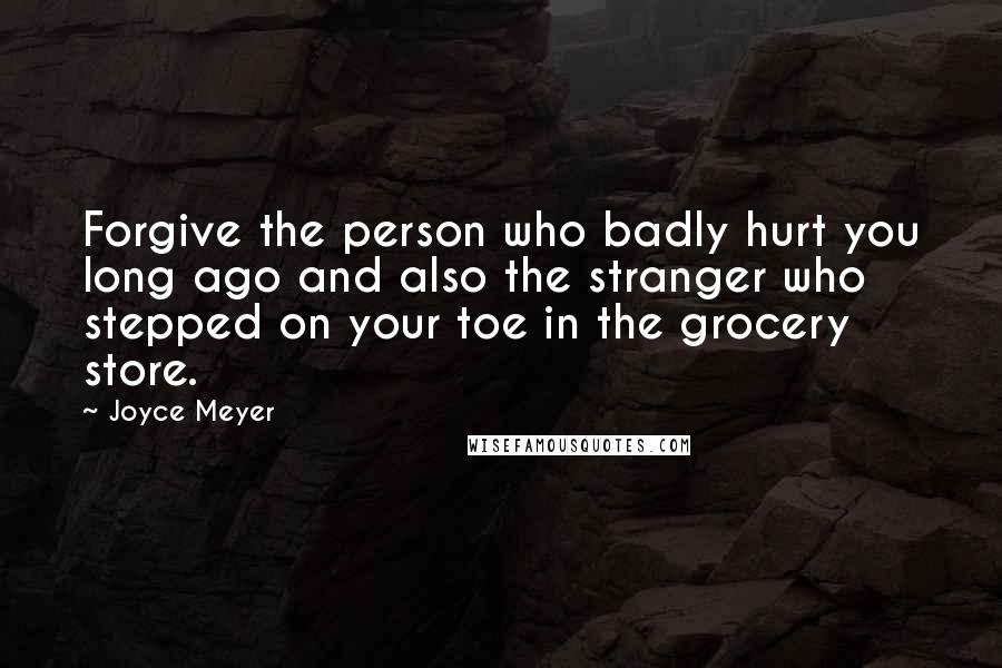 Joyce Meyer Quotes: Forgive the person who badly hurt you long ago and also the stranger who stepped on your toe in the grocery store.
