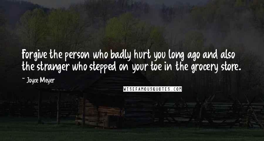 Joyce Meyer Quotes: Forgive the person who badly hurt you long ago and also the stranger who stepped on your toe in the grocery store.
