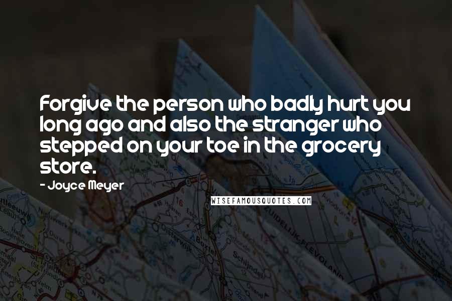 Joyce Meyer Quotes: Forgive the person who badly hurt you long ago and also the stranger who stepped on your toe in the grocery store.
