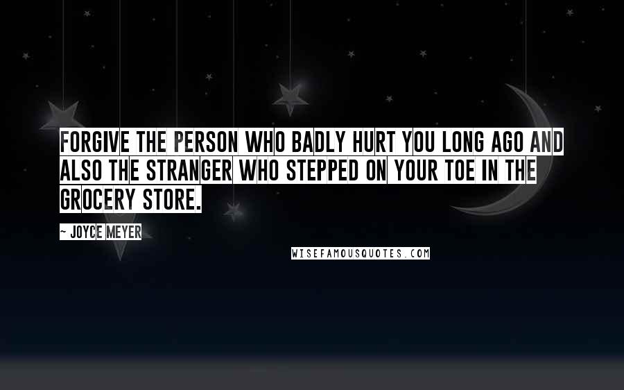 Joyce Meyer Quotes: Forgive the person who badly hurt you long ago and also the stranger who stepped on your toe in the grocery store.