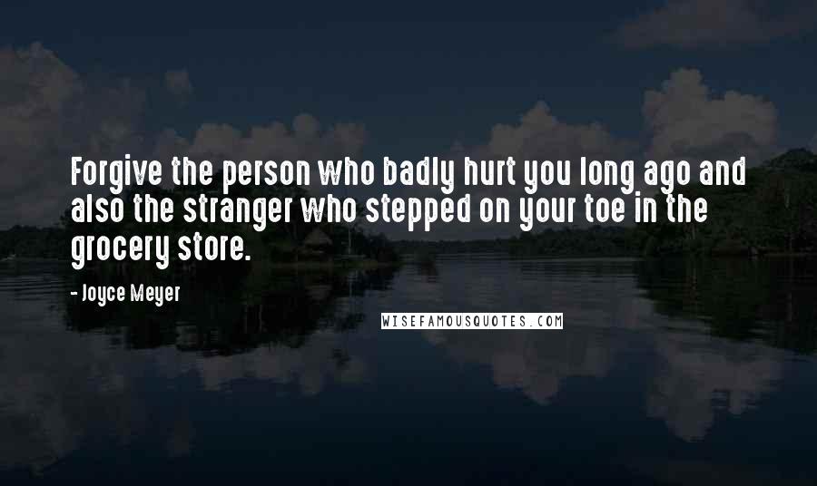 Joyce Meyer Quotes: Forgive the person who badly hurt you long ago and also the stranger who stepped on your toe in the grocery store.