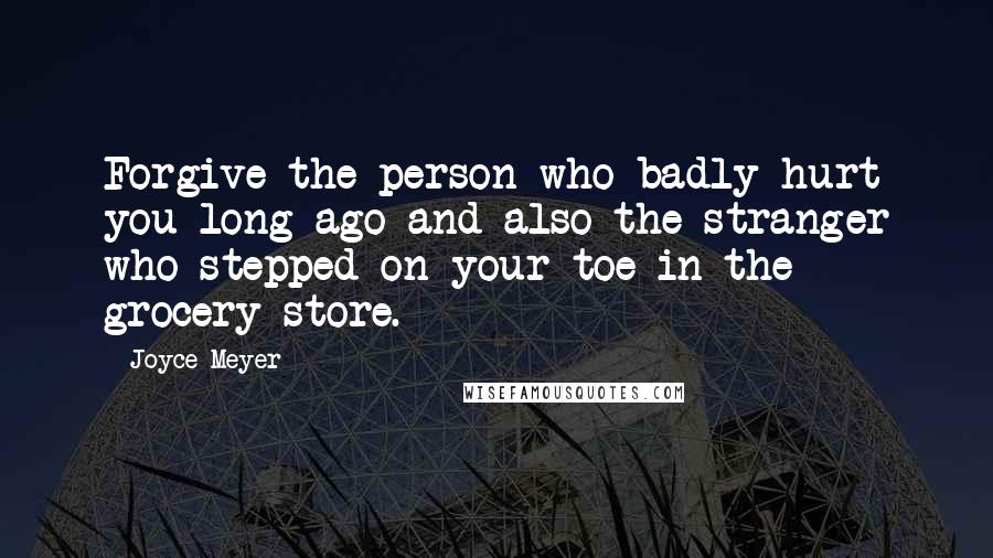Joyce Meyer Quotes: Forgive the person who badly hurt you long ago and also the stranger who stepped on your toe in the grocery store.