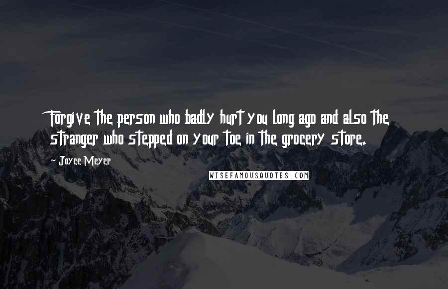 Joyce Meyer Quotes: Forgive the person who badly hurt you long ago and also the stranger who stepped on your toe in the grocery store.