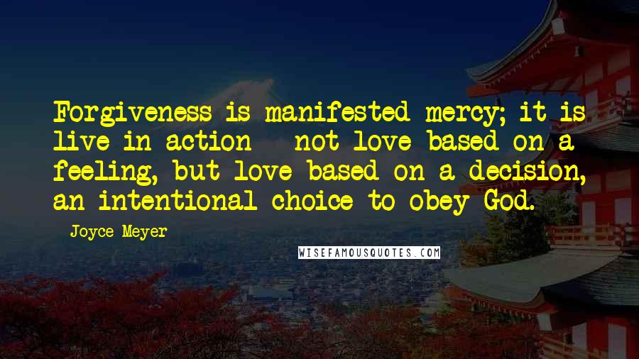 Joyce Meyer Quotes: Forgiveness is manifested mercy; it is live in action - not love based on a feeling, but love based on a decision, an intentional choice to obey God.