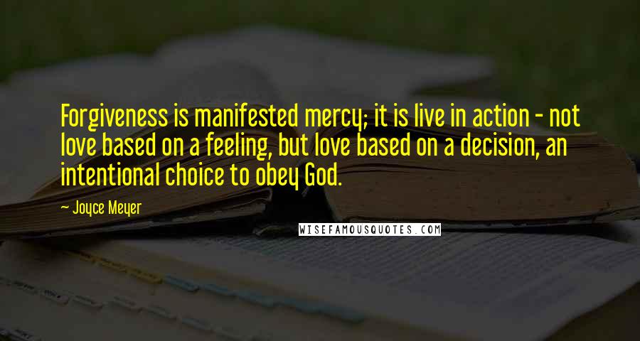 Joyce Meyer Quotes: Forgiveness is manifested mercy; it is live in action - not love based on a feeling, but love based on a decision, an intentional choice to obey God.