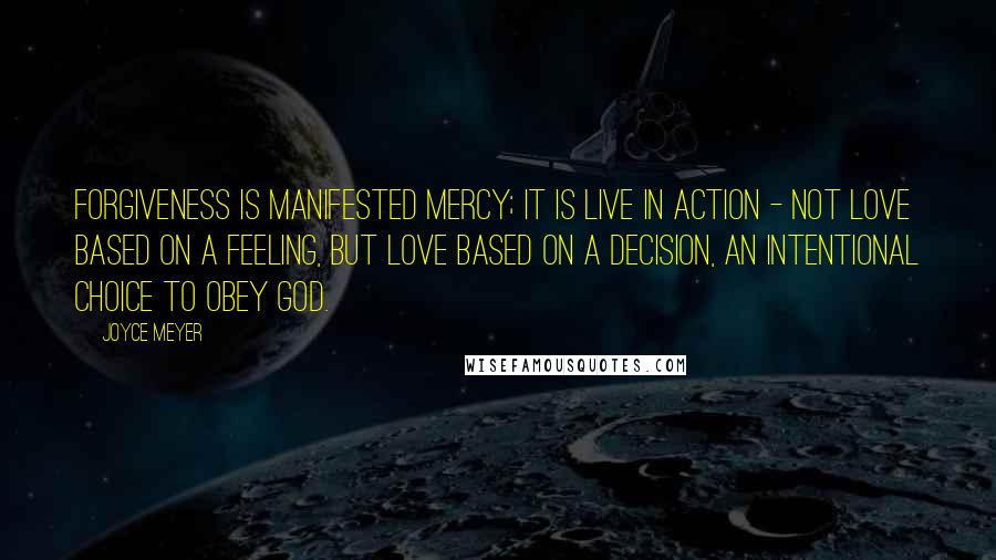 Joyce Meyer Quotes: Forgiveness is manifested mercy; it is live in action - not love based on a feeling, but love based on a decision, an intentional choice to obey God.