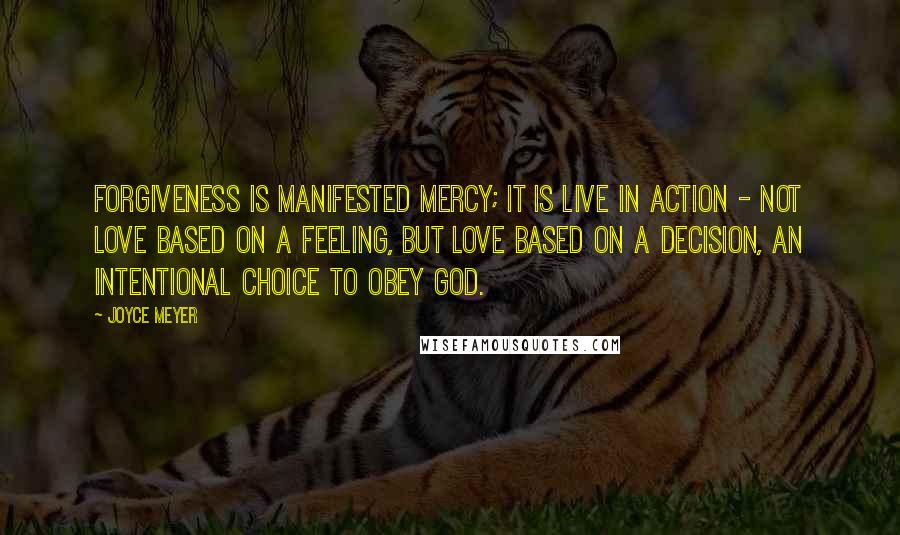 Joyce Meyer Quotes: Forgiveness is manifested mercy; it is live in action - not love based on a feeling, but love based on a decision, an intentional choice to obey God.