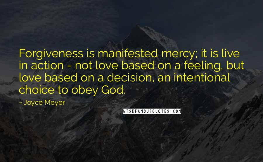 Joyce Meyer Quotes: Forgiveness is manifested mercy; it is live in action - not love based on a feeling, but love based on a decision, an intentional choice to obey God.