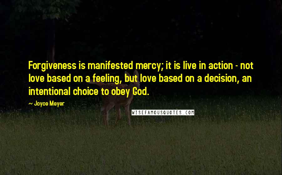 Joyce Meyer Quotes: Forgiveness is manifested mercy; it is live in action - not love based on a feeling, but love based on a decision, an intentional choice to obey God.