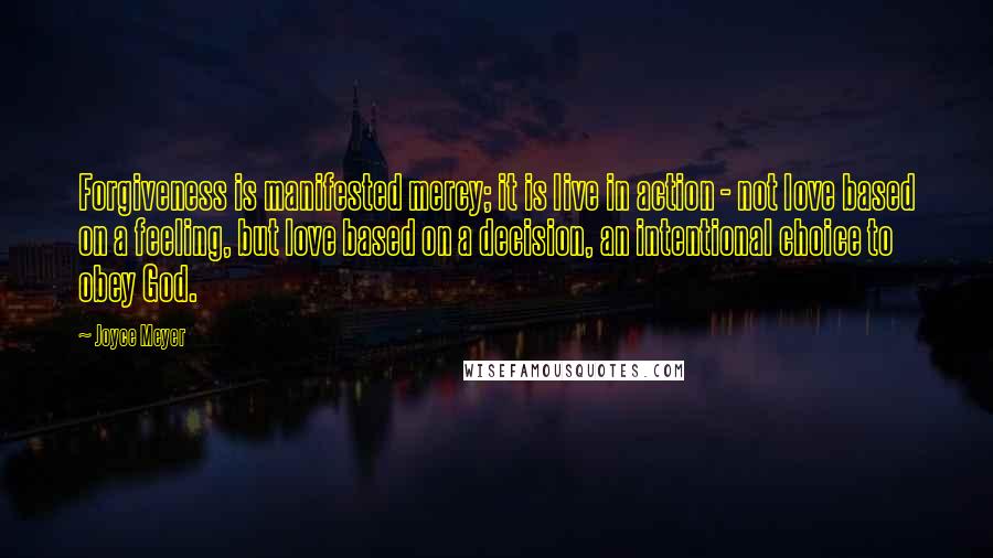 Joyce Meyer Quotes: Forgiveness is manifested mercy; it is live in action - not love based on a feeling, but love based on a decision, an intentional choice to obey God.