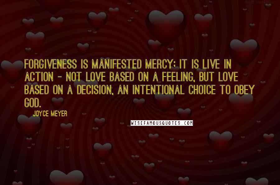 Joyce Meyer Quotes: Forgiveness is manifested mercy; it is live in action - not love based on a feeling, but love based on a decision, an intentional choice to obey God.