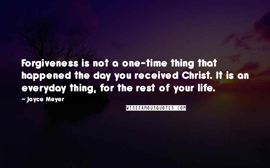 Joyce Meyer Quotes: Forgiveness is not a one-time thing that happened the day you received Christ. It is an everyday thing, for the rest of your life.