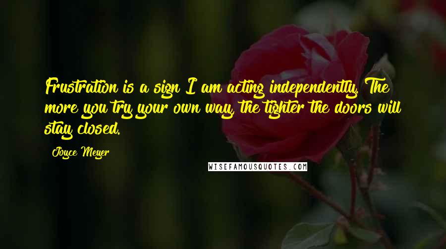 Joyce Meyer Quotes: Frustration is a sign I am acting independently. The more you try your own way, the tighter the doors will stay closed.