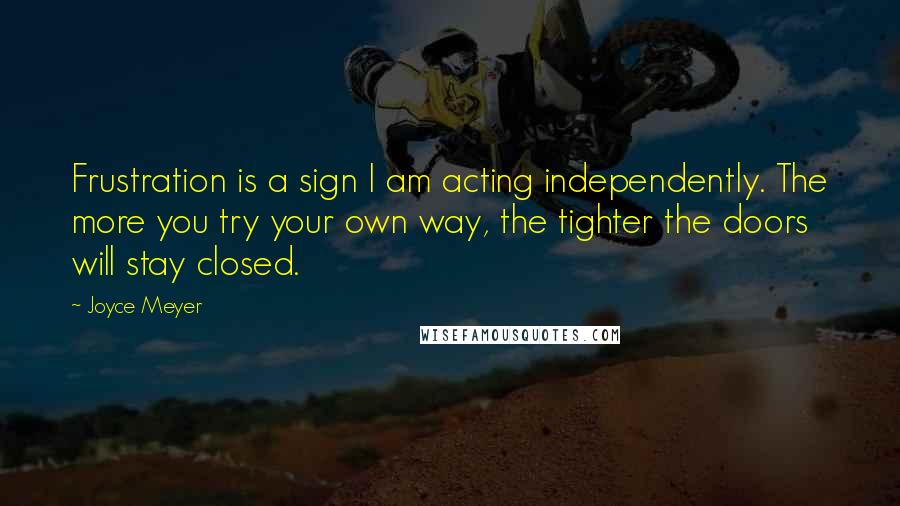 Joyce Meyer Quotes: Frustration is a sign I am acting independently. The more you try your own way, the tighter the doors will stay closed.