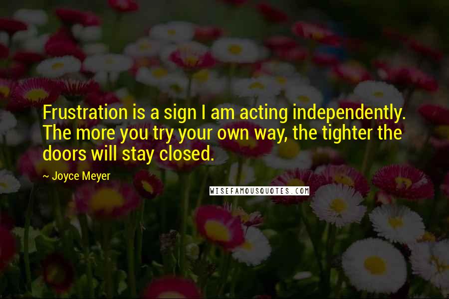 Joyce Meyer Quotes: Frustration is a sign I am acting independently. The more you try your own way, the tighter the doors will stay closed.