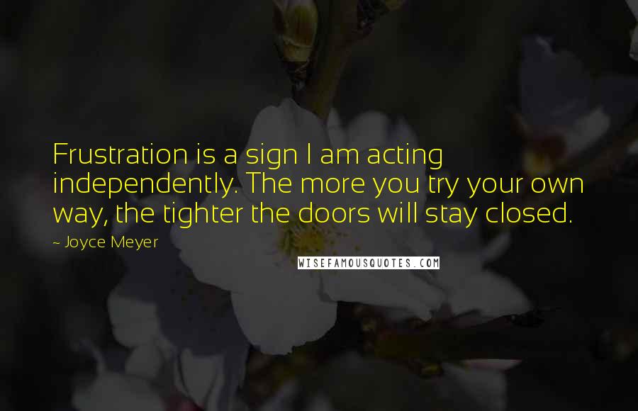 Joyce Meyer Quotes: Frustration is a sign I am acting independently. The more you try your own way, the tighter the doors will stay closed.