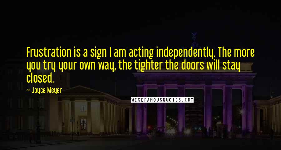 Joyce Meyer Quotes: Frustration is a sign I am acting independently. The more you try your own way, the tighter the doors will stay closed.