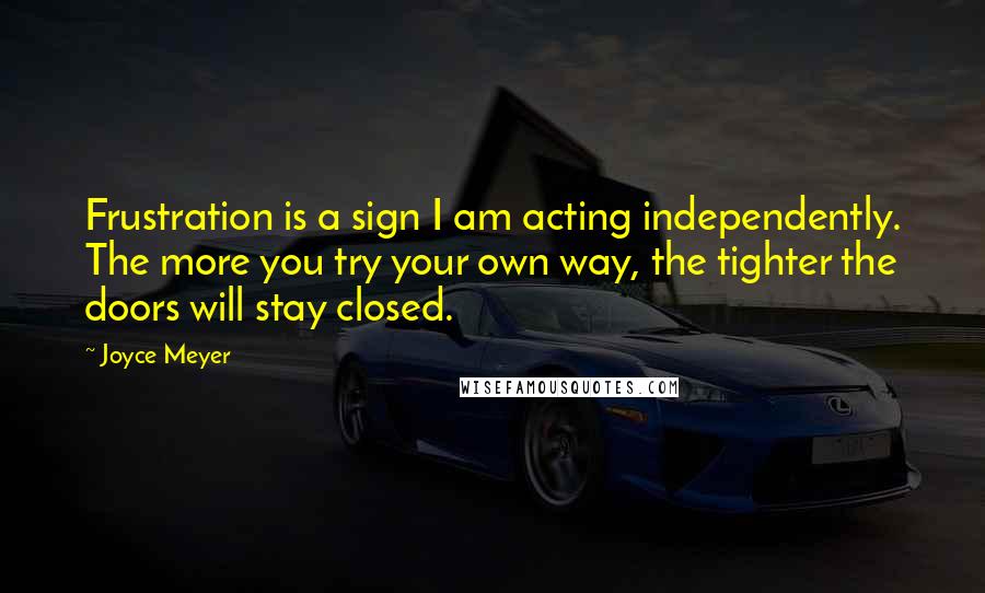 Joyce Meyer Quotes: Frustration is a sign I am acting independently. The more you try your own way, the tighter the doors will stay closed.