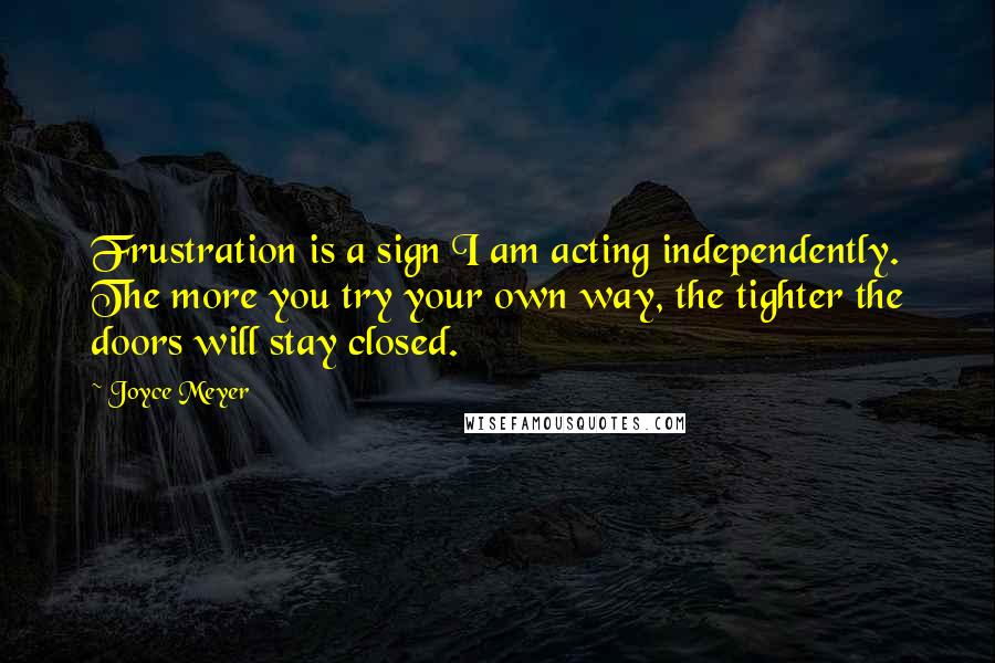 Joyce Meyer Quotes: Frustration is a sign I am acting independently. The more you try your own way, the tighter the doors will stay closed.