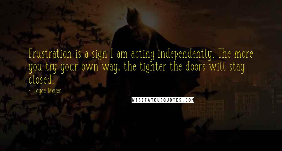 Joyce Meyer Quotes: Frustration is a sign I am acting independently. The more you try your own way, the tighter the doors will stay closed.