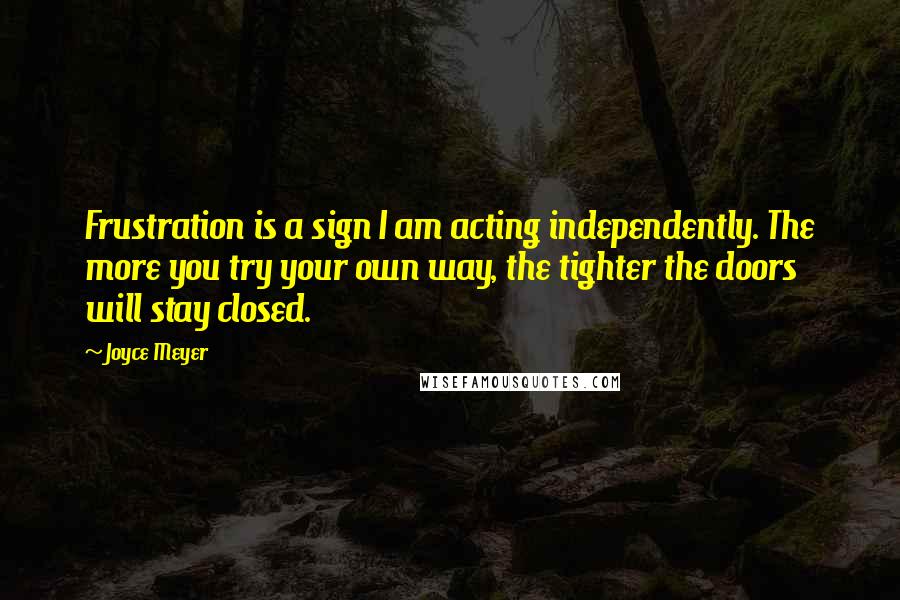 Joyce Meyer Quotes: Frustration is a sign I am acting independently. The more you try your own way, the tighter the doors will stay closed.