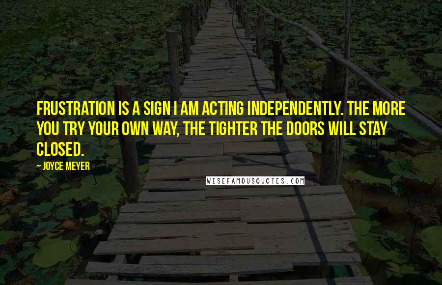 Joyce Meyer Quotes: Frustration is a sign I am acting independently. The more you try your own way, the tighter the doors will stay closed.