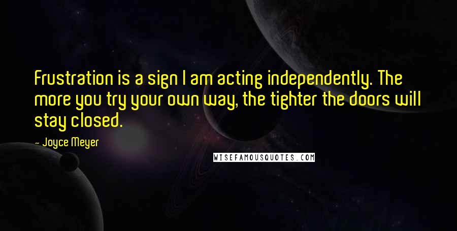 Joyce Meyer Quotes: Frustration is a sign I am acting independently. The more you try your own way, the tighter the doors will stay closed.