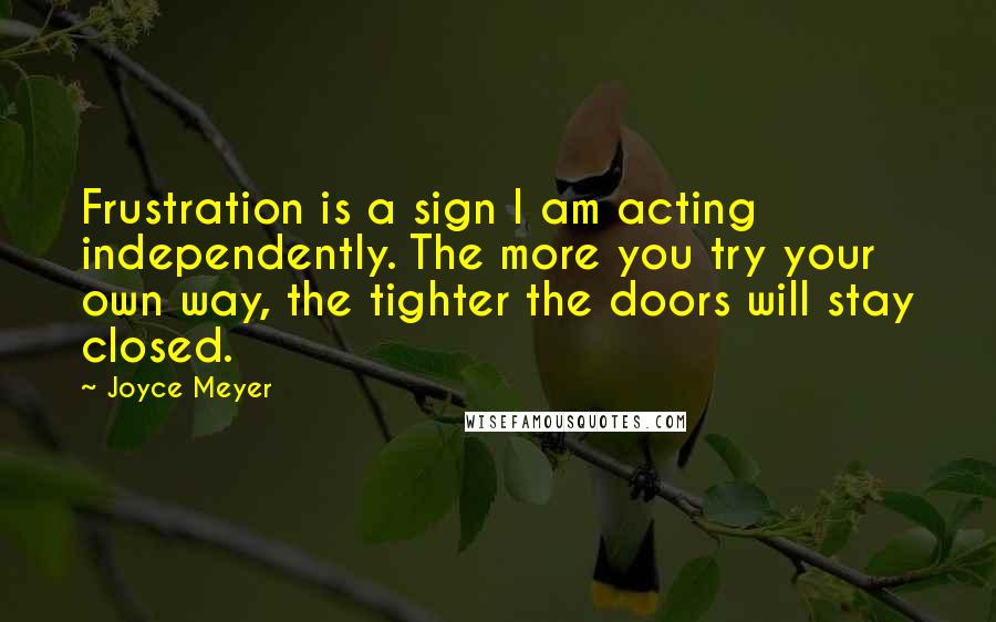 Joyce Meyer Quotes: Frustration is a sign I am acting independently. The more you try your own way, the tighter the doors will stay closed.