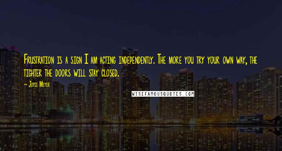 Joyce Meyer Quotes: Frustration is a sign I am acting independently. The more you try your own way, the tighter the doors will stay closed.