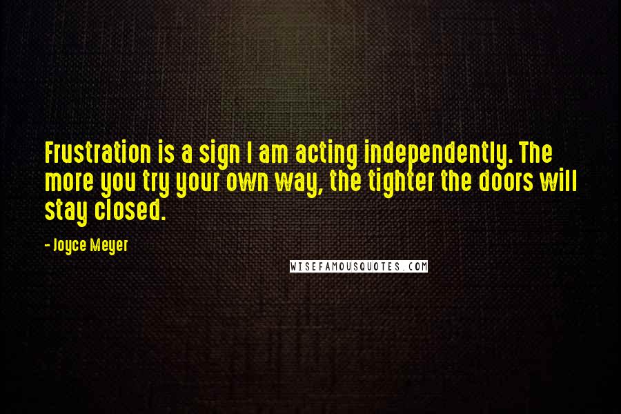 Joyce Meyer Quotes: Frustration is a sign I am acting independently. The more you try your own way, the tighter the doors will stay closed.