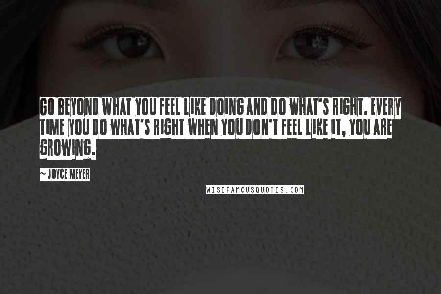 Joyce Meyer Quotes: Go beyond what you feel like doing and do what's right. Every time you do what's right when you don't feel like it, you are growing.