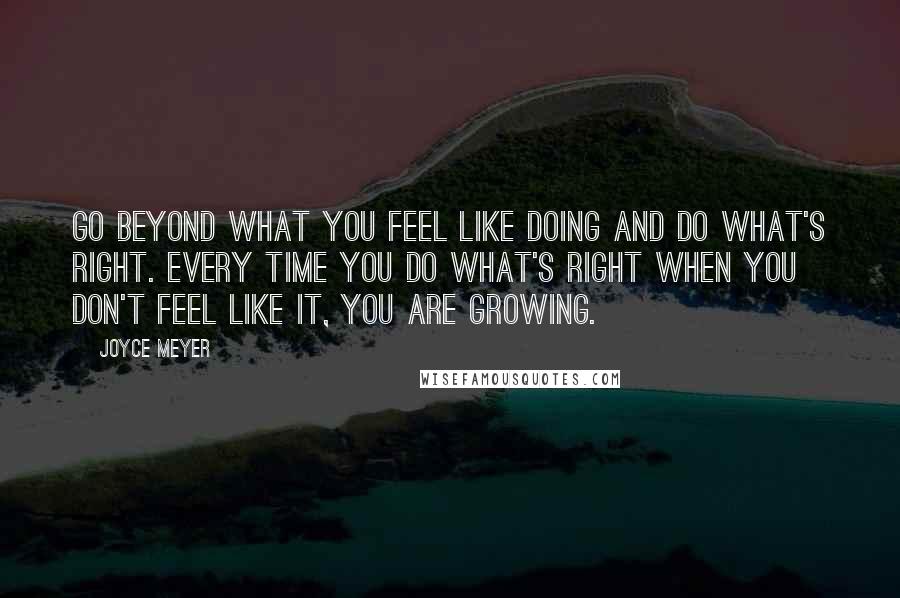 Joyce Meyer Quotes: Go beyond what you feel like doing and do what's right. Every time you do what's right when you don't feel like it, you are growing.