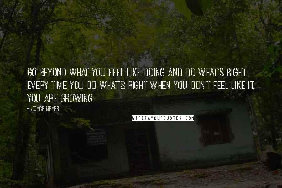 Joyce Meyer Quotes: Go beyond what you feel like doing and do what's right. Every time you do what's right when you don't feel like it, you are growing.