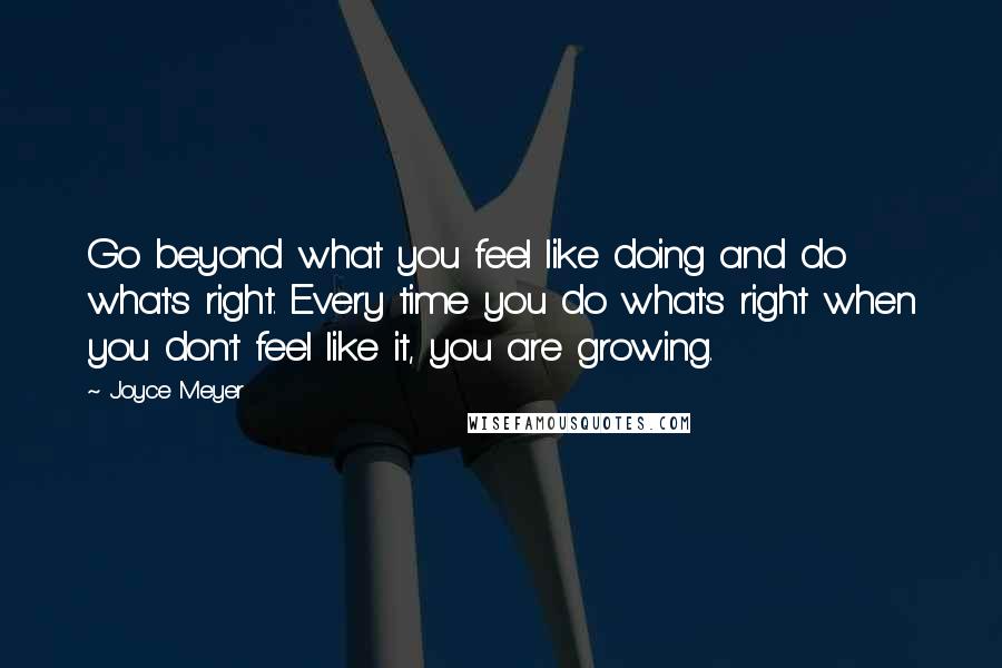 Joyce Meyer Quotes: Go beyond what you feel like doing and do what's right. Every time you do what's right when you don't feel like it, you are growing.