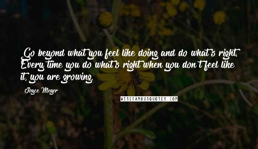 Joyce Meyer Quotes: Go beyond what you feel like doing and do what's right. Every time you do what's right when you don't feel like it, you are growing.