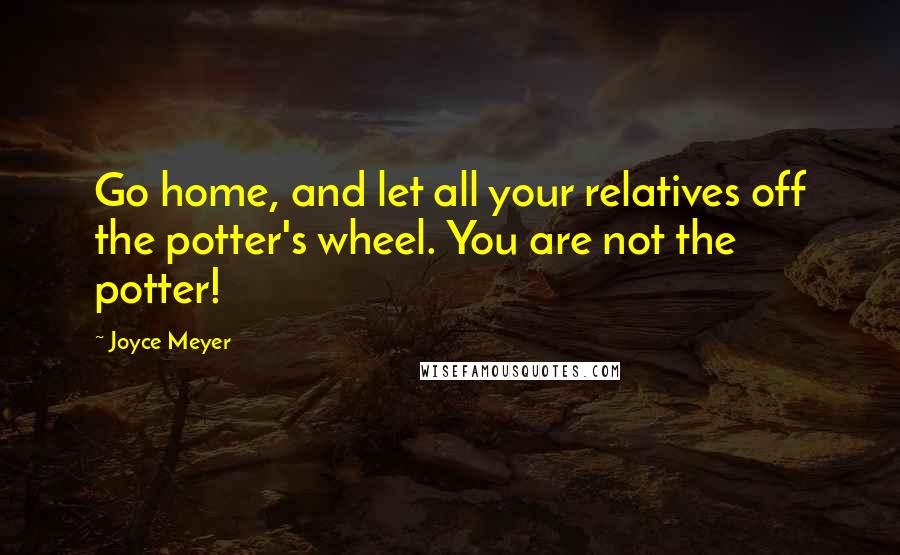 Joyce Meyer Quotes: Go home, and let all your relatives off the potter's wheel. You are not the potter!