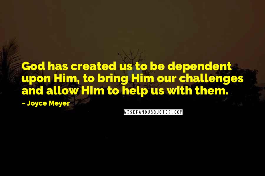 Joyce Meyer Quotes: God has created us to be dependent upon Him, to bring Him our challenges and allow Him to help us with them.