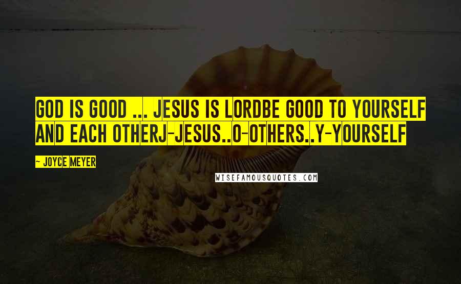 Joyce Meyer Quotes: God is Good ... Jesus is LordBe Good to Yourself and each OtherJ-Jesus..O-Others..Y-Yourself