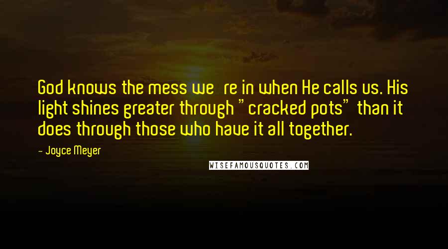 Joyce Meyer Quotes: God knows the mess we're in when He calls us. His light shines greater through "cracked pots" than it does through those who have it all together.