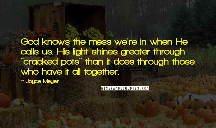 Joyce Meyer Quotes: God knows the mess we're in when He calls us. His light shines greater through "cracked pots" than it does through those who have it all together.