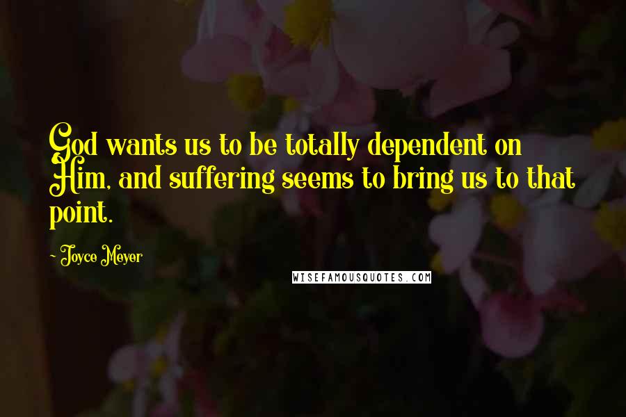 Joyce Meyer Quotes: God wants us to be totally dependent on Him, and suffering seems to bring us to that point.