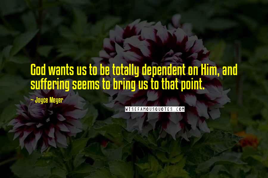 Joyce Meyer Quotes: God wants us to be totally dependent on Him, and suffering seems to bring us to that point.