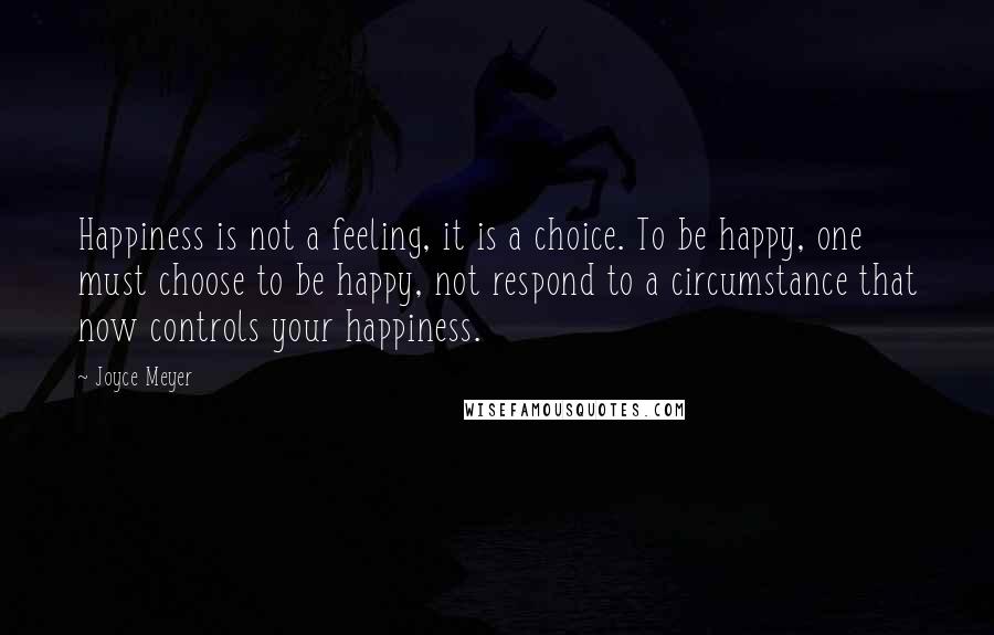 Joyce Meyer Quotes: Happiness is not a feeling, it is a choice. To be happy, one must choose to be happy, not respond to a circumstance that now controls your happiness.