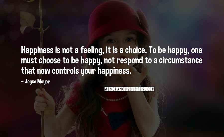 Joyce Meyer Quotes: Happiness is not a feeling, it is a choice. To be happy, one must choose to be happy, not respond to a circumstance that now controls your happiness.